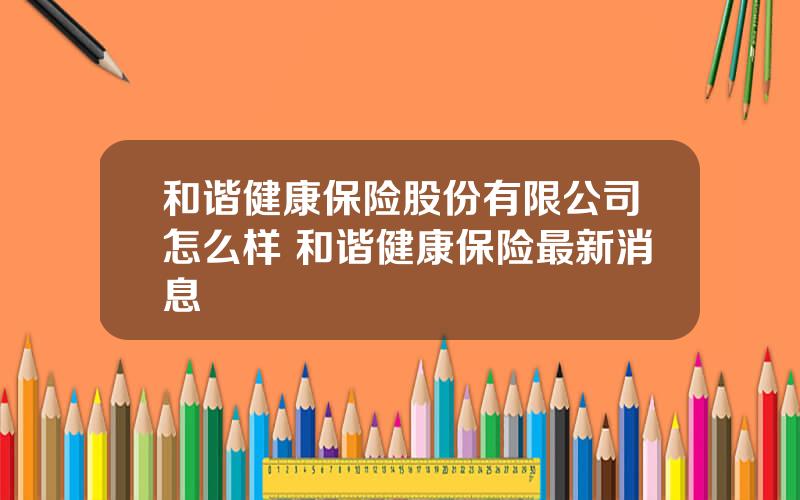 和谐健康保险股份有限公司怎么样 和谐健康保险最新消息